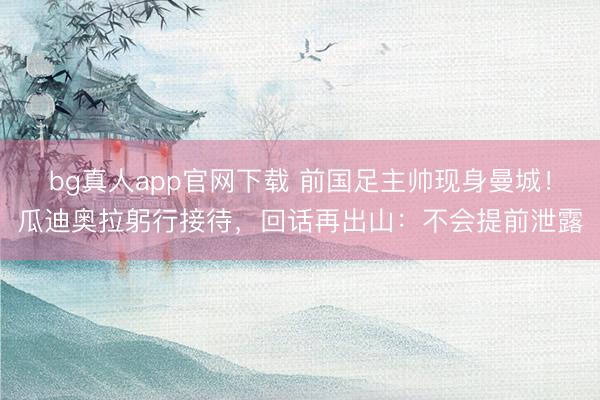 bg真人app官网下载 前国足主帅现身曼城！瓜迪奥拉躬行接待，回话再出山：不会提前泄露
