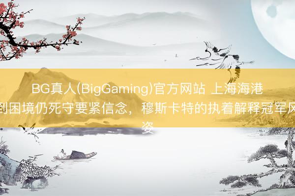 BG真人(BigGaming)官方网站 上海海港遇到困境仍死守要紧信念，穆斯卡特的执着解释冠军风姿