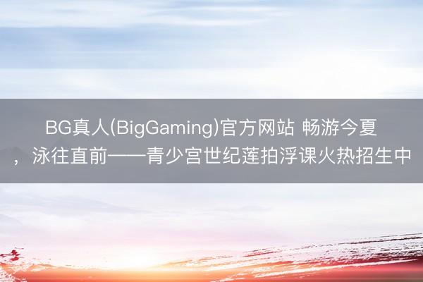 BG真人(BigGaming)官方网站 畅游今夏，泳往直前——青少宫世纪莲拍浮课火热招生中