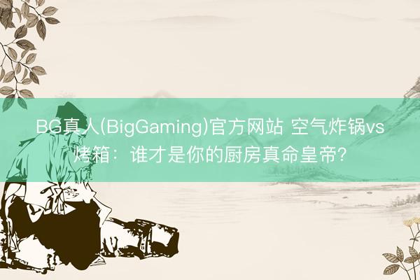 BG真人(BigGaming)官方网站 空气炸锅vs烤箱：谁才是你的厨房真命皇帝？