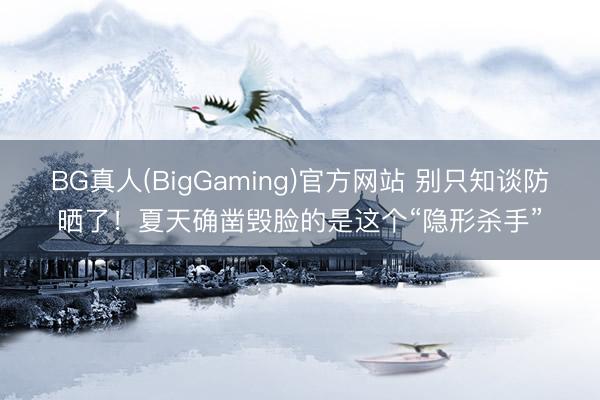 BG真人(BigGaming)官方网站 别只知谈防晒了！夏天确凿毁脸的是这个“隐形杀手”