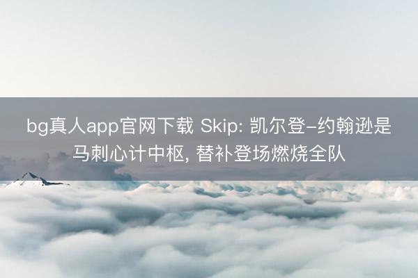 bg真人app官网下载 Skip: 凯尔登-约翰逊是马刺心计中枢， 替补登场燃烧全队