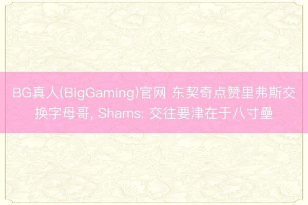 BG真人(BigGaming)官网 东契奇点赞里弗斯交换字母哥， Shams: 交往要津在于八寸壘