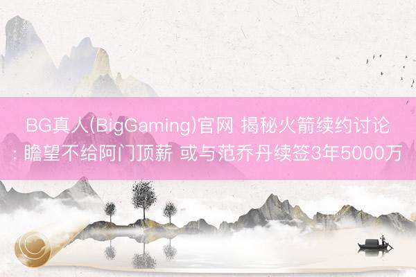 BG真人(BigGaming)官网 揭秘火箭续约讨论: 瞻望不给阿门顶薪 或与范乔丹续签3年5000万