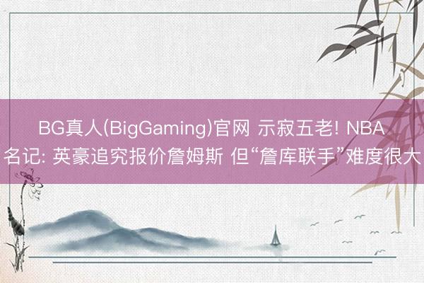 BG真人(BigGaming)官网 示寂五老! NBA名记: 英豪追究报价詹姆斯 但“詹库联手”难度很大