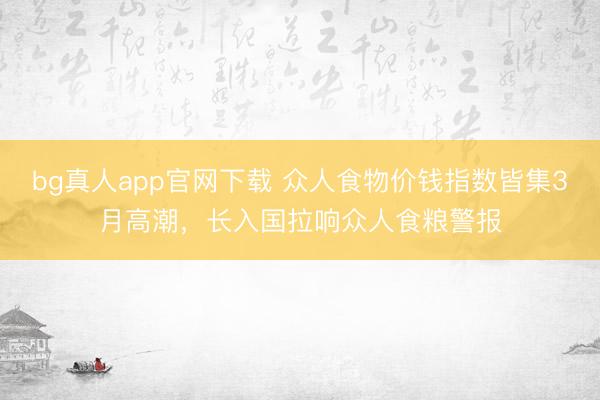 bg真人app官网下载 众人食物价钱指数皆集3月高潮，长入国拉响众人食粮警报