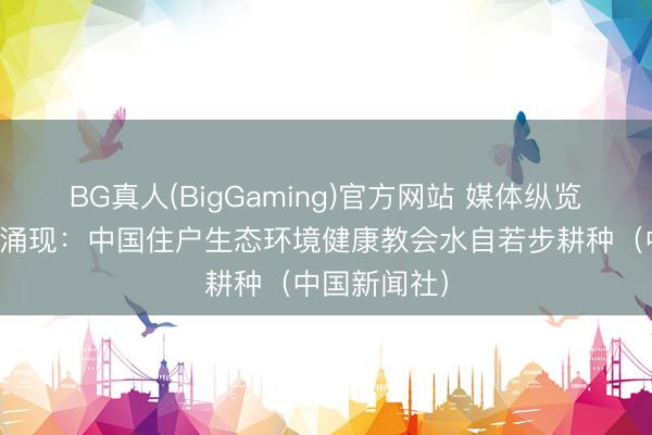 BG真人(BigGaming)官方网站 媒体纵览丨监测后果涌现：中国住户生态环境健康教会水自若步耕种（中国新闻社）