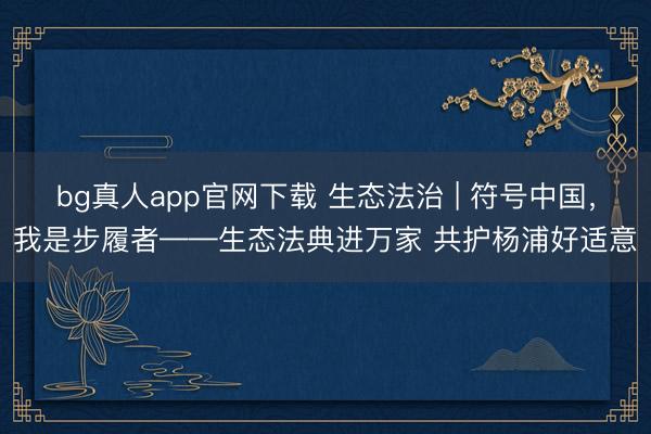 bg真人app官网下载 生态法治 | 符号中国，我是步履者——生态法典进万家 共护杨浦好适意