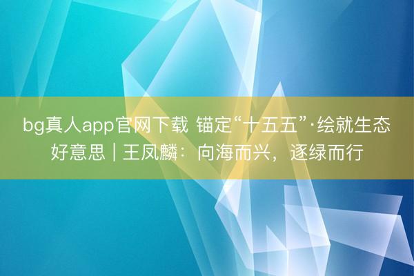 bg真人app官网下载 锚定“十五五”·绘就生态好意思 | 王凤麟：向海而兴，逐绿而行