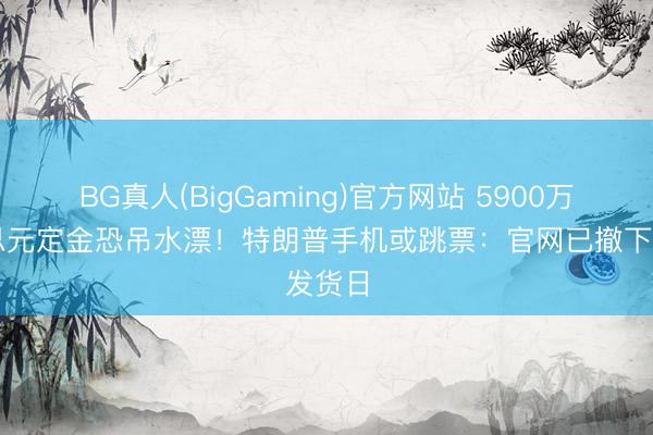 BG真人(BigGaming)官方网站 5900万好意思元定金恐吊水漂！特朗普手机或跳票：官网已撤下发货日