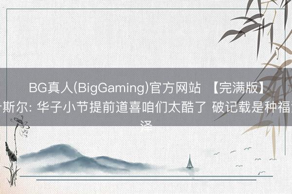 BG真人(BigGaming)官方网站 【完满版】卡斯尔: 华子小节提前道喜咱们太酷了 破记载是种福泽