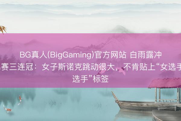 BG真人(BigGaming)官方网站 白雨露冲击世锦赛三连冠：女子斯诺克跳动很大，不肯贴上“女选手”标签