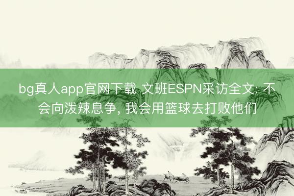 bg真人app官网下载 文班ESPN采访全文: 不会向泼辣息争， 我会用篮球去打败他们