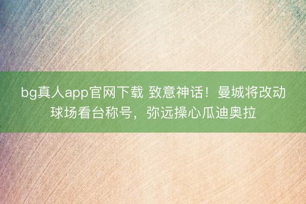 bg真人app官网下载 致意神话！曼城将改动球场看台称号，弥远操心瓜迪奥拉