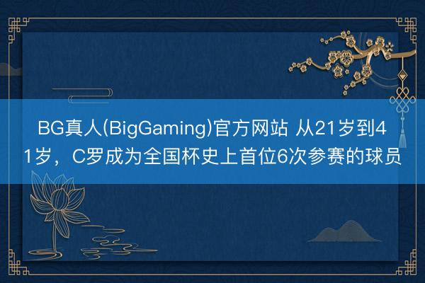 BG真人(BigGaming)官方网站 从21岁到41岁，C罗成为全国杯史上首位6次参赛的球员