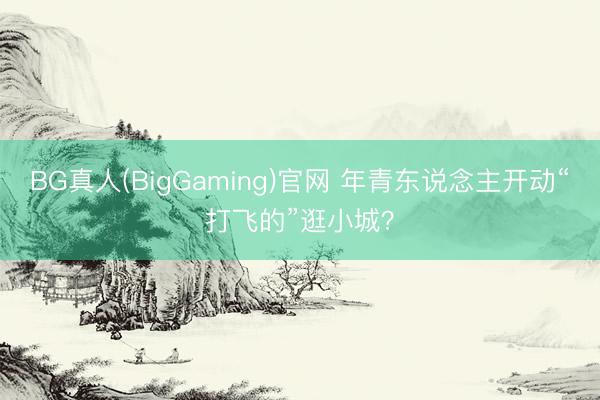 BG真人(BigGaming)官网 年青东说念主开动“打飞的”逛小城？