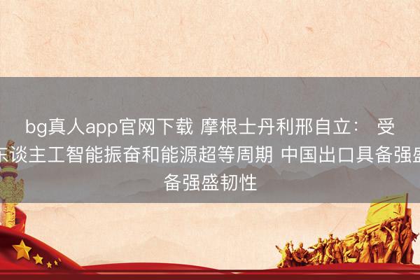 bg真人app官网下载 摩根士丹利邢自立： 受益于东谈主工智能振奋和能源超等周期 中国出口具备强盛韧性