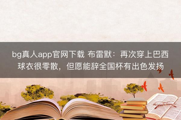 bg真人app官网下载 布雷默：再次穿上巴西球衣很零散，但愿能辞全国杯有出色发扬