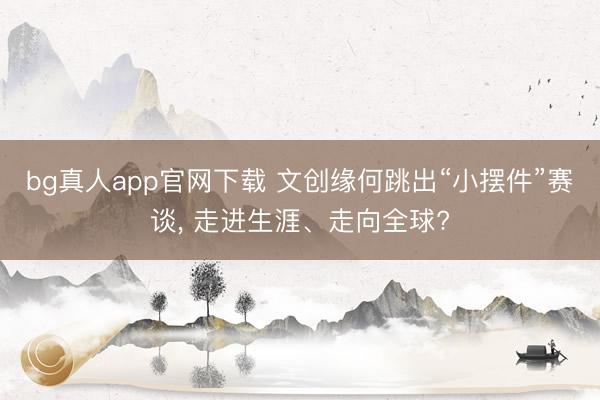 bg真人app官网下载 文创缘何跳出“小摆件”赛谈， 走进生涯、走向全球?