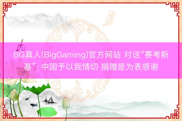 BG真人(BigGaming)官方网站 对话“赛考斯基”: 中国予以我情切 捐赠是为表感谢