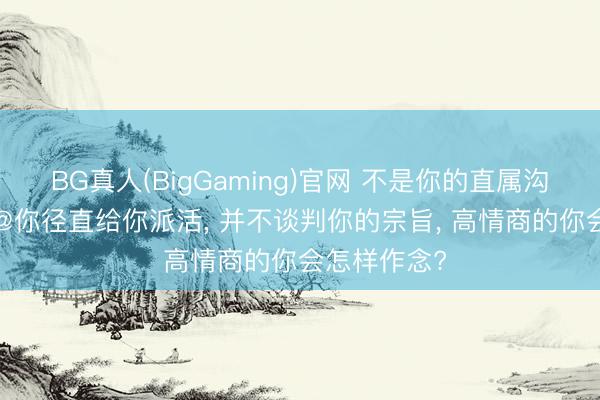 BG真人(BigGaming)官网 不是你的直属沟通， 在群里@你径直给你派活， 并不谈判你的宗旨， 高情商的你会怎样作念?