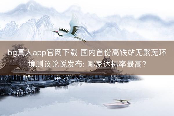 bg真人app官网下载 国内首份高铁站无繁芜环境测议论说发布: 哪家达标率最高?