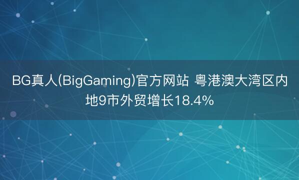 BG真人(BigGaming)官方网站 粤港澳大湾区内地9市外贸增长18.4%
