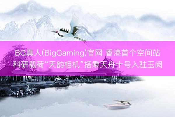 BG真人(BigGaming)官网 香港首个空间站科研载荷“天韵相机”搭乘天舟十号入驻玉阙