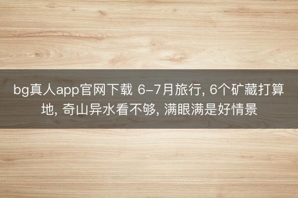 bg真人app官网下载 6-7月旅行, 6个矿藏打算地, 奇山异水看不够, 满眼满是好情景