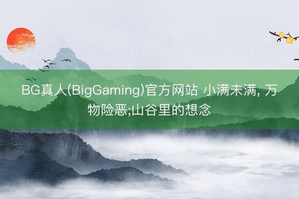 BG真人(BigGaming)官方网站 小满未满, 万物险恶;山谷里的想念