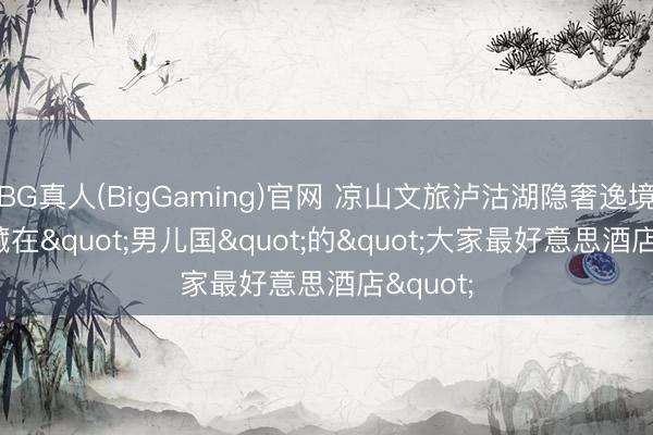 BG真人(BigGaming)官网 凉山文旅泸沽湖隐奢逸境酒店, 藏在"男儿国"的"大家最好意思酒店"