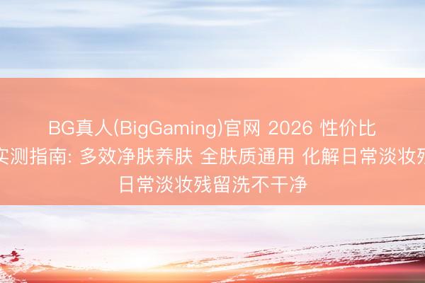 BG真人(BigGaming)官网 2026 性价比高的洗面奶实测指南: 多效净肤养肤 全肤质通用 化解日常淡妆残留洗不干净