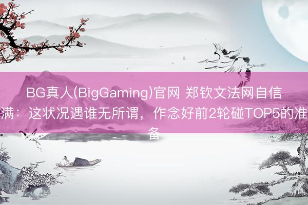 BG真人(BigGaming)官网 郑钦文法网自信满满：这状况遇谁无所谓，作念好前2轮碰TOP5的准备