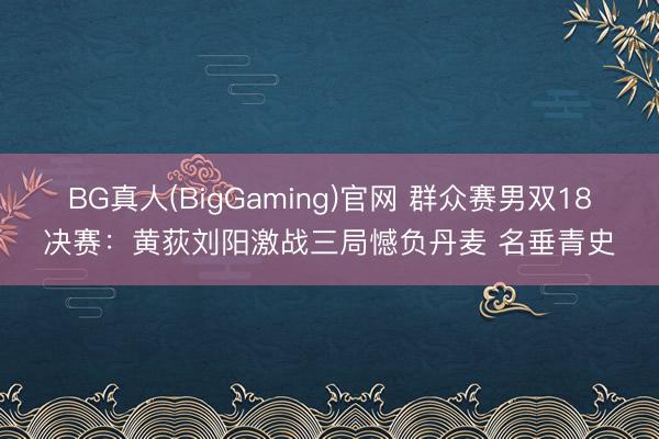 BG真人(BigGaming)官网 群众赛男双18决赛:黄荻刘阳激战三局憾负丹麦 名垂青史