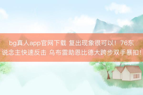bg真人app官网下载 复出现象很可以！76东说念主快速反击 乌布雷助恩比德大跨步双手暴扣！