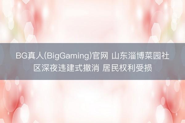 BG真人(BigGaming)官网 山东淄博菜园社区深夜违建式撤消 居民权利受损