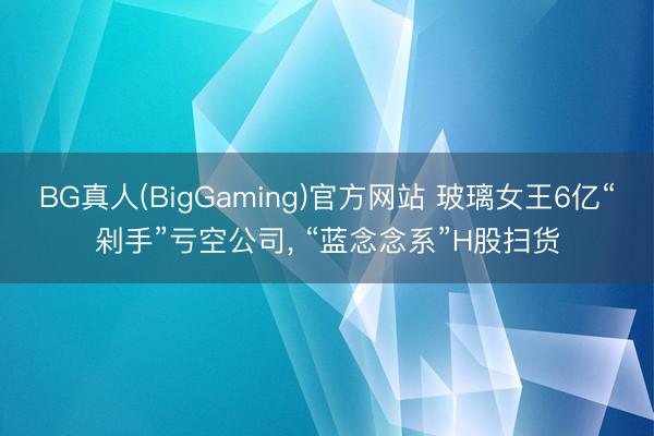 BG真人(BigGaming)官方网站 玻璃女王6亿“剁手”亏空公司， “蓝念念系”H股扫货