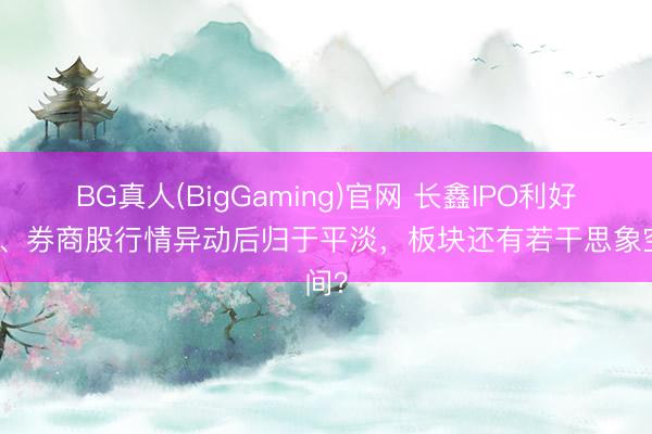 BG真人(BigGaming)官网 长鑫IPO利好落地、券商股行情异动后归于平淡，板块还有若干思象空间？