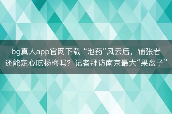 bg真人app官网下载 “泡药”风云后，铺张者还能定心吃杨梅吗？记者拜访南京最大“果盘子”