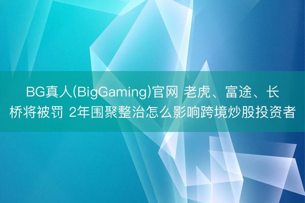 BG真人(BigGaming)官网 老虎、富途、长桥将被罚 2年围聚整治怎么影响跨境炒股投资者