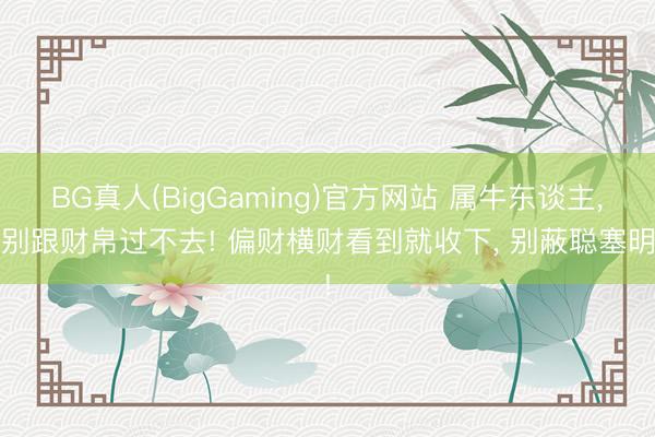 BG真人(BigGaming)官方网站 属牛东谈主， 别跟财帛过不去! 偏财横财看到就收下， 别蔽聪塞明!