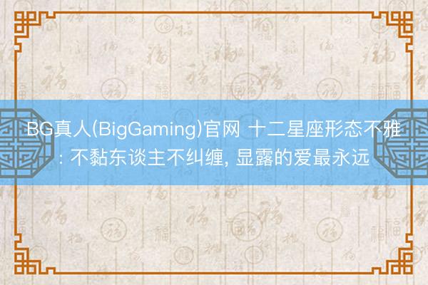 BG真人(BigGaming)官网 十二星座形态不雅: 不黏东谈主不纠缠, 显露的爱最永远