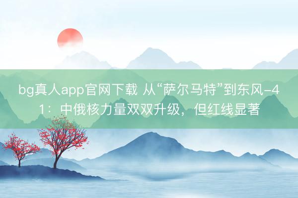 bg真人app官网下载 从“萨尔马特”到东风-41：中俄核力量双双升级，但红线显著