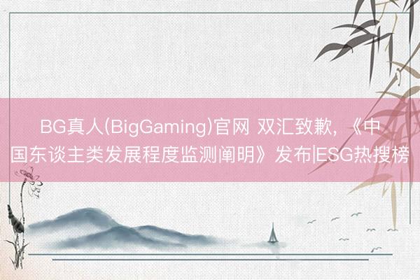 BG真人(BigGaming)官网 双汇致歉, 《中国东谈主类发展程度监测阐明》发布|ESG热搜榜
