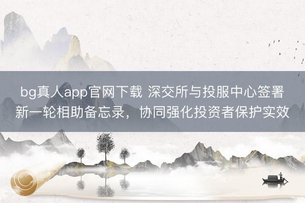 bg真人app官网下载 深交所与投服中心签署新一轮相助备忘录,协同强化投资者保护实效