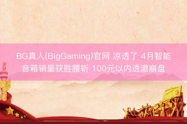 BG真人(BigGaming)官网 凉透了 4月智能音箱销量获胜腰斩 100元以内透澈崩盘