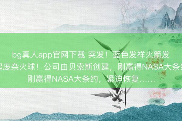 bg真人app官网下载 突发！蓝色发祥火箭发生爆炸，现场升起庞杂火球！公司由贝索斯创建，刚赢得NASA大条约，紧迫恢复……