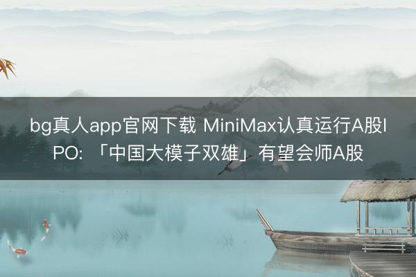 bg真人app官网下载 MiniMax认真运行A股IPO: 「中国大模子双雄」有望会师A股