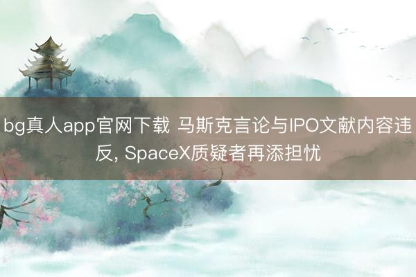 bg真人app官网下载 马斯克言论与IPO文献内容违反, SpaceX质疑者再添担忧