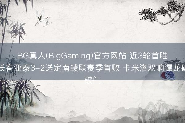 BG真人(BigGaming)官方网站 近3轮首胜！长春亚泰3-2送定南赣联赛季首败 卡米洛双响谭龙破门